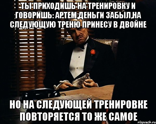 ты приходишь на тренировку и говоришь: артем,деньги забыл,на следующую треню принесу в двойне но на следующей тренировке повторяется то же самое