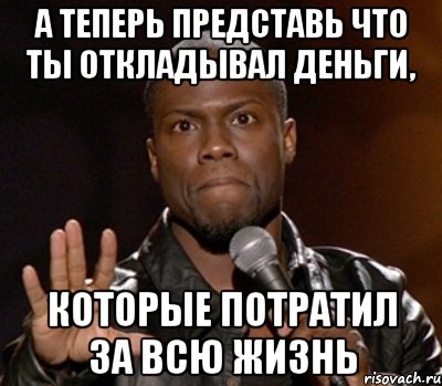 а теперь представь что ты откладывал деньги, которые потратил за всю жизнь, Мем  А теперь представь