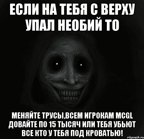 если на тебя с верху упал необий то меняйте трусы,всем игрокам mcgl довайте по 15 тысяч или тебя убьют все кто у тебя под кроватью!