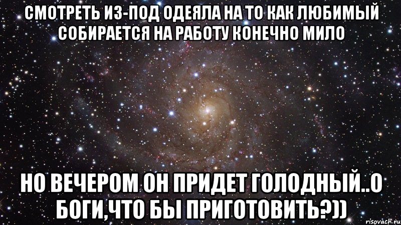 смотреть из-под одеяла на то как любимый собирается на работу конечно мило но вечером он придет голодный..о боги,что бы приготовить?)), Мем  Космос (офигенно)