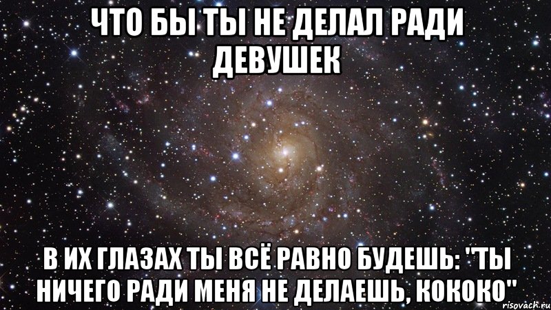 что бы ты не делал ради девушек в их глазах ты всё равно будешь: "ты ничего ради меня не делаешь, кококо", Мем  Космос (офигенно)