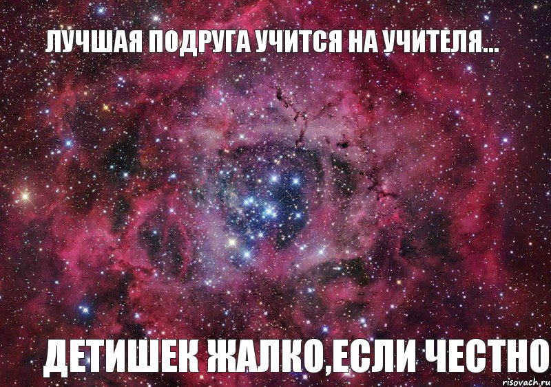 Лучшая подруга учится на учителя... Детишек жалко,если честно, Мем Ты просто космос