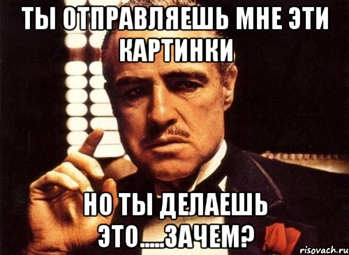 ты отправляешь мне эти картинки но ты делаешь это.....зачем?, Мем крестный отец