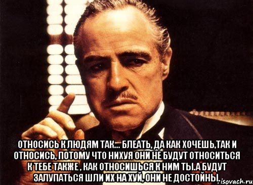  относись к людям так... блеать, да как хочешь,так и относись, потому что нихуя они не будут относиться к тебе также , как относишься к ним ты.а будут залупаться шли их на хуй, они не достойны., Мем крестный отец