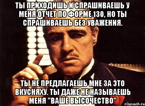 ты приходишь и спрашиваешь у меня отчет по форме 130, но ты спрашиваешь без уважения. ты не предлагаешь мне за это вкусняху. ты даже не называешь меня "ваше высочество", Мем крестный отец