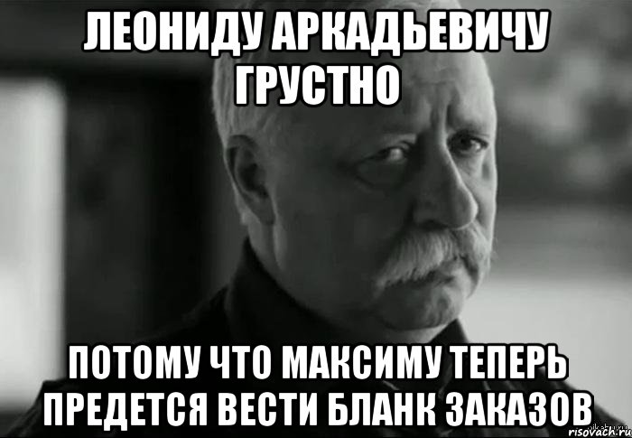 леониду аркадьевичу грустно потому что максиму теперь предется вести бланк заказов, Мем Не расстраивай Леонида Аркадьевича