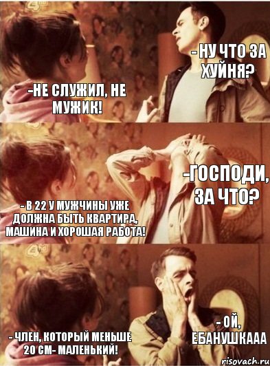 -Не служил, не мужик! - Ну что за хуйня? - В 22 у мужчины уже должна быть квартира, машина и хорошая работа! -Господи, за что? - Член, который меньше 20 см- МАЛЕНЬКИЙ! - ой, ебанушкааа