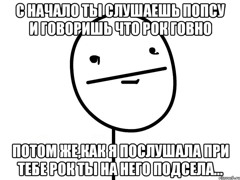 с начало ты слушаешь попсу и говоришь что рок говно потом же,как я послушала при тебе рок ты на него подсела..., Мем Покерфэйс