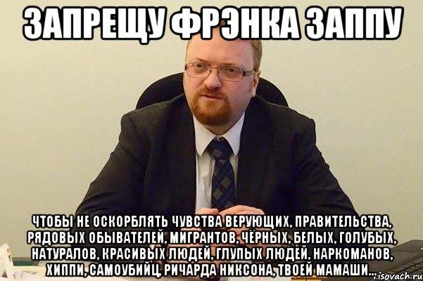 запрещу фрэнка заппу чтобы не оскорблять чувства верующих, правительства, рядовых обывателей, мигрантов, чёрных, белых, голубых, натуралов, красивых людей, глупых людей, наркоманов, хиппи, самоубийц, ричарда никсона, твоей мамаши...