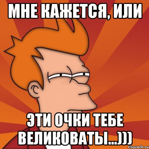 мне кажется, или эти очки тебе великоваты...))), Мем Мне кажется или (Фрай Футурама)