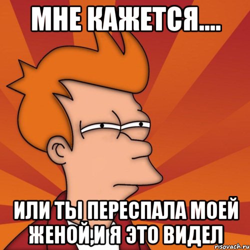 мне кажется.... или ты переспала моей женой,и я это видел, Мем Мне кажется или (Фрай Футурама)