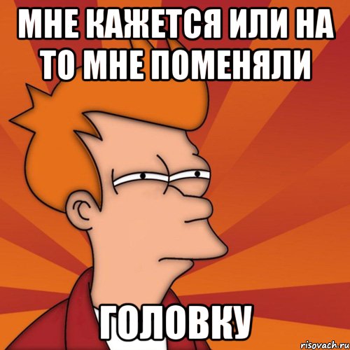 мне кажется или на то мне поменяли головку, Мем Мне кажется или (Фрай Футурама)