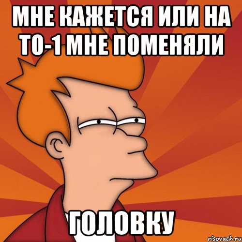 мне кажется или на то-1 мне поменяли головку, Мем Мне кажется или (Фрай Футурама)