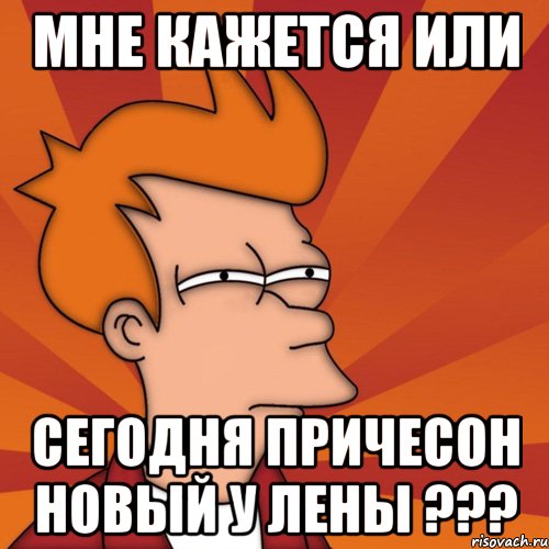 мне кажется или сегодня причесон новый у лены ???, Мем Мне кажется или (Фрай Футурама)