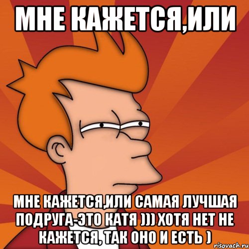 мне кажется,или мне кажется,или самая лучшая подруга-это катя ))) хотя нет не кажется, так оно и есть ), Мем Мне кажется или (Фрай Футурама)