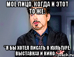 мое лицо, когда и этот то же: "я бы хотел писать о культуре, выставках и кино..."