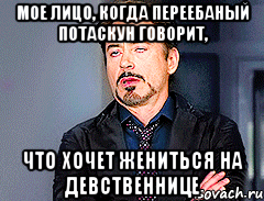 мое лицо, когда переебаный потаскун говорит, что хочет жениться на девственнице