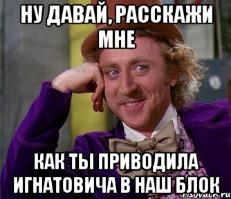 ну давай, расскажи мне как ты приводила игнатовича в наш блок, Мем мое лицо