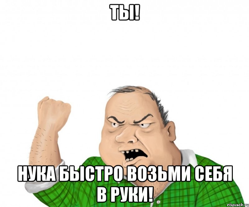 ты! нука быстро возьми себя в руки!