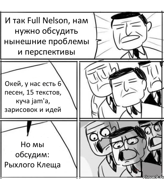 И так Full Nelson, нам нужно обсудить нынешние проблемы и перспективы Окей, у нас есть 6 песен, 15 текстов, куча jam'a, зарисовок и идей Но мы обсудим: Рыхлого Клеща, Комикс нам нужна новая идея