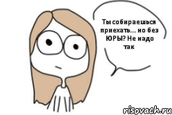 Ты собираешься приехать... но без ЮРЫ? Не надо так