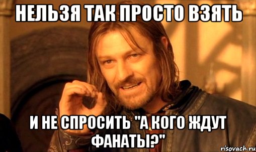 нельзя так просто взять и не спросить "а кого ждут фанаты?", Мем Нельзя просто так взять и (Боромир мем)