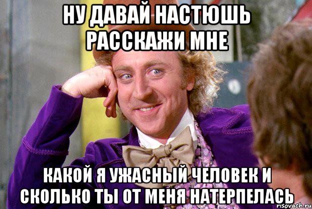 ну давай настюшь расскажи мне какой я ужасный человек и сколько ты от меня натерпелась, Мем Ну давай расскажи (Вилли Вонка)