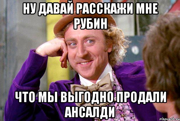 ну давай расскажи мне рубин что мы выгодно продали ансалди, Мем Ну давай расскажи (Вилли Вонка)