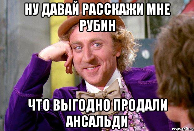 ну давай расскажи мне рубин что выгодно продали ансальди, Мем Ну давай расскажи (Вилли Вонка)