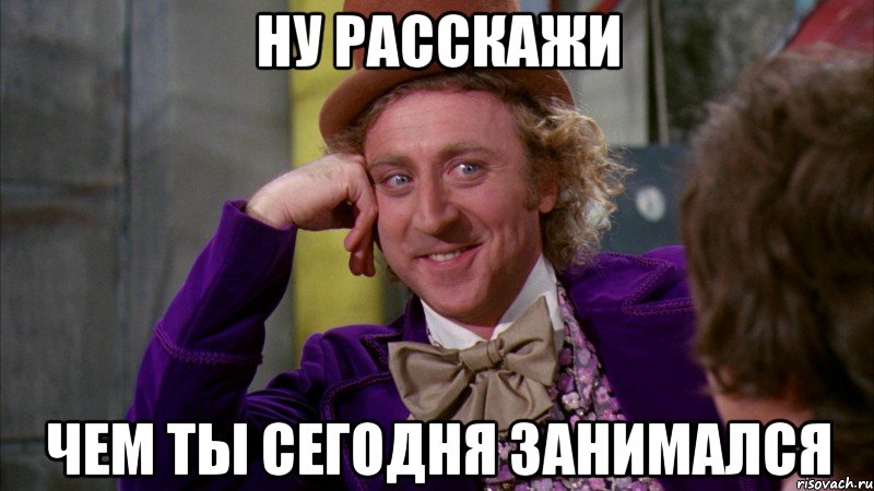 ну расскажи чем ты сегодня занимался, Мем Ну давай расскажи (Вилли Вонка)
