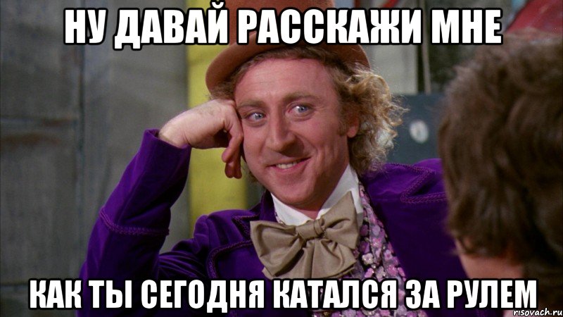 ну давай расскажи мне как ты сегодня катался за рулем, Мем Ну давай расскажи (Вилли Вонка)