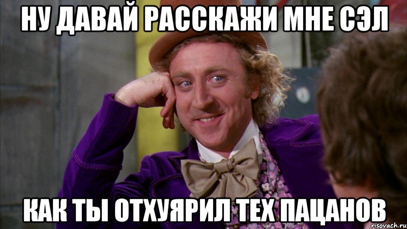 ну давай расскажи мне сэл как ты отхуярил тех пацанов, Мем Ну давай расскажи (Вилли Вонка)