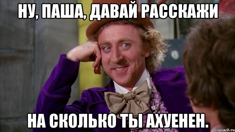 ну, паша, давай расскажи на сколько ты ахуенен., Мем Ну давай расскажи (Вилли Вонка)