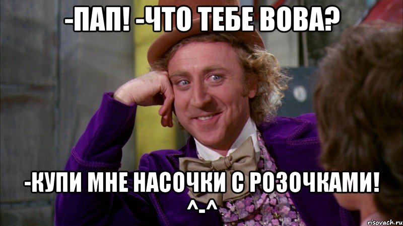 -пап! -что тебе вова? -купи мне насочки с розочками! ^-^, Мем Ну давай расскажи (Вилли Вонка)