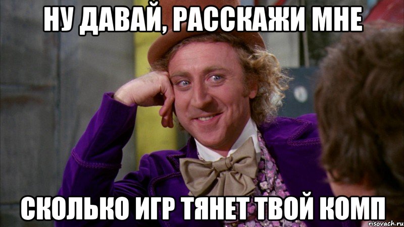 ну давай, расскажи мне сколько игр тянет твой комп, Мем Ну давай расскажи (Вилли Вонка)