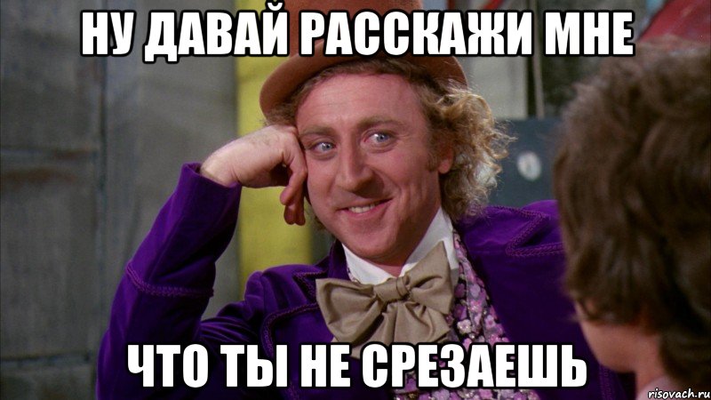 ну давай расскажи мне что ты не срезаешь, Мем Ну давай расскажи (Вилли Вонка)