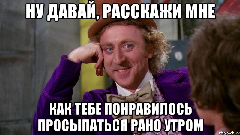 ну давай, расскажи мне как тебе понравилось просыпаться рано утром, Мем Ну давай расскажи (Вилли Вонка)