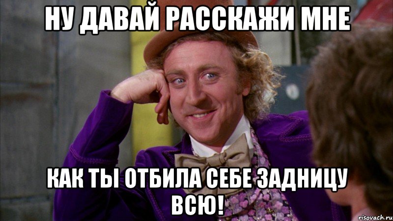 ну давай расскажи мне как ты отбила себе задницу всю!, Мем Ну давай расскажи (Вилли Вонка)