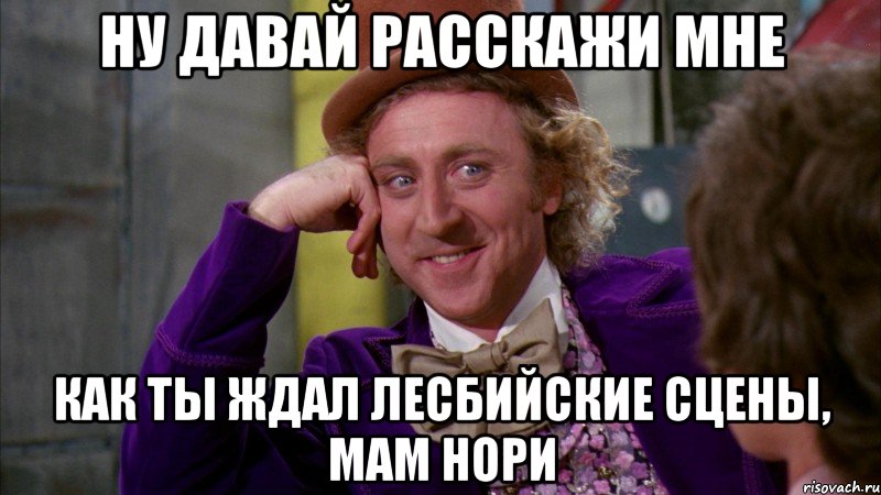 ну давай расскажи мне как ты ждал лесбийские сцены, мам нори, Мем Ну давай расскажи (Вилли Вонка)