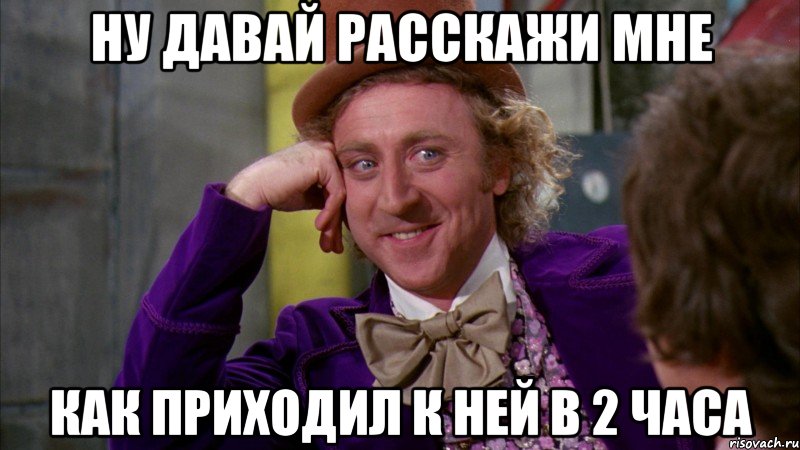 ну давай расскажи мне как приходил к ней в 2 часа, Мем Ну давай расскажи (Вилли Вонка)