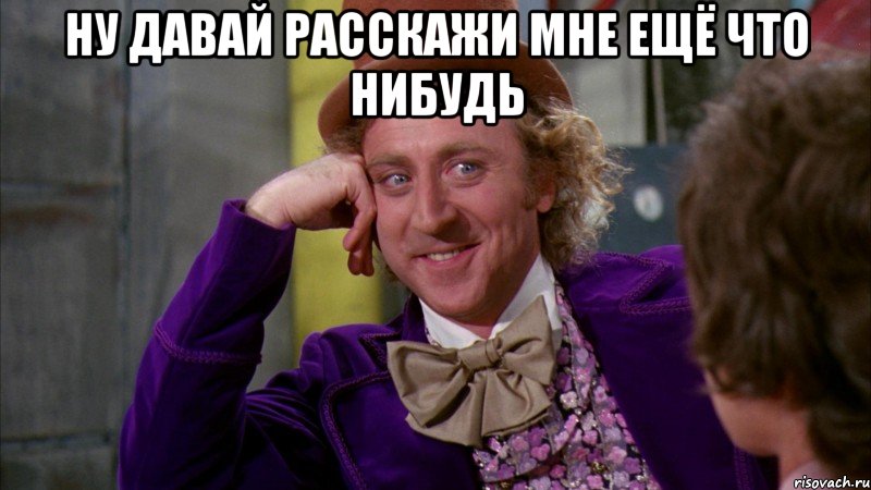 ну давай расскажи мне ещё что нибудь , Мем Ну давай расскажи (Вилли Вонка)