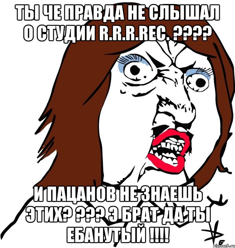 ты че правда не слышал о студии r.r.r.rec. ??? и пацанов не знаешь этих? ??? э брат да ты ебанутый !!!, Мем Ну почему (девушка)