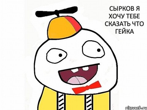 сырков я хочу тебе сказать что гейка