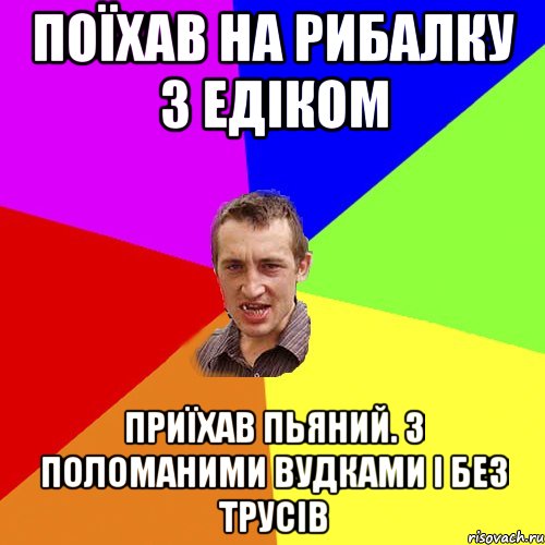 поїхав на рибалку з едіком приїхав пьяний. з поломаними вудками і без трусів