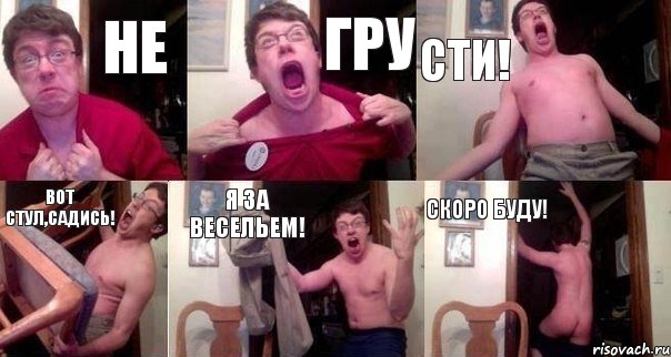 Не Гру Сти! Вот стул,садись! Я за весельем! Скоро буду!