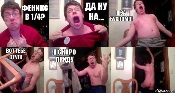 Феникс в 1/4? Да ну на... я за бухлом!!! вот тебе стул! я скоро приду 