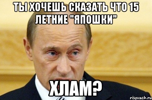 ты хочешь сказать что 15 летние "япошки" хлам?, Мем путин