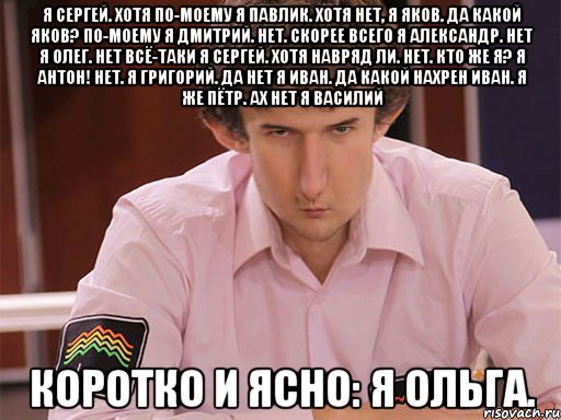 я сергей. хотя по-моему я павлик. хотя нет, я яков. да какой яков? по-моему я дмитрий. нет. скорее всего я александр. нет я олег. нет всё-таки я сергей. хотя навряд ли. нет. кто же я? я антон! нет. я григорий. да нет я иван. да какой нахрен иван. я же пётр. ах нет я василий коротко и ясно: я ольга., Мем Сергей Курякин