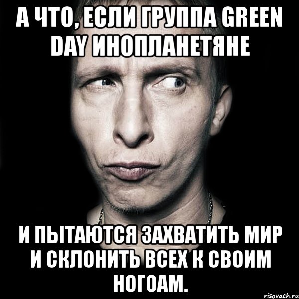 а что, если группа green day инопланетяне и пытаются захватить мир и склонить всех к своим ногоам., Мем  Типичный Охлобыстин