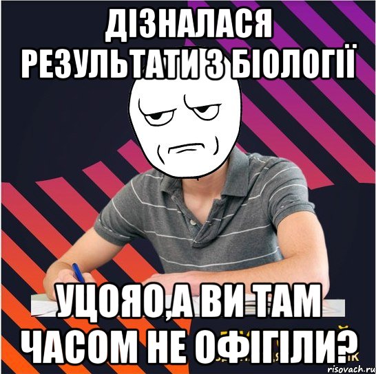 дізналася результати з біології уцояо,а ви там часом не офігіли?